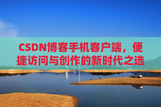 CSDN博客手机客户端，便捷访问与创作的新时代之选